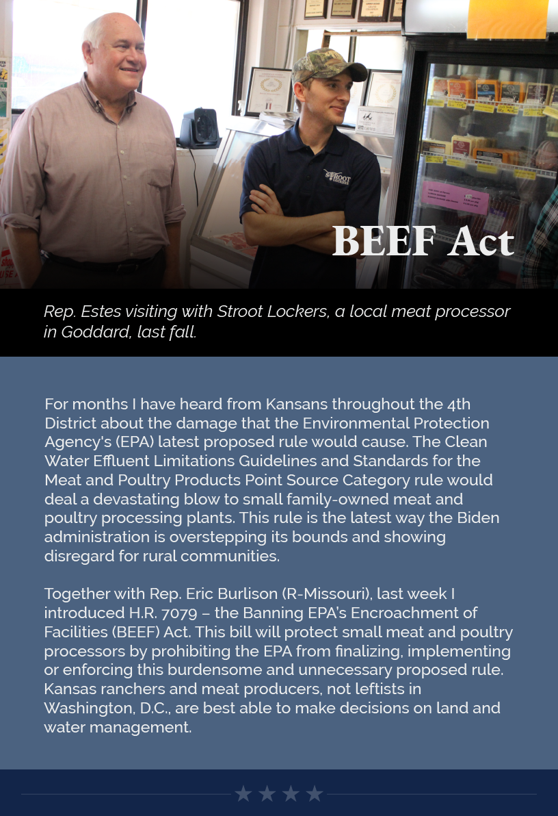 Headline: BEEF Act. For months I have heard from Kansans throughout the 4th District about the damage that the Environmental Protection Agency's (EPA) latest proposed rule would cause. The Clean Water Effluent Limitations Guidelines and Standards for the Meat and Poultry Products Point Source Category rule would deal a devastating blow to small family-owned meat and poultry processing plants. This rule is the latest way the Biden administration is overstepping its bounds and showing disregard for rural communities.   Together with Rep. Eric Burlison (R-Missouri), last week I introduced H.R. 7079 – the Banning EPA’s Encroachment of Facilities (BEEF) Act. This bill will protect small meat and poultry processors by prohibiting the EPA from finalizing, implementing or enforcing this burdensome and unnecessary proposed rule. Kansas ranchers and meat producers, not leftists in Washington, D.C., are best able to make decisions on land and water management.