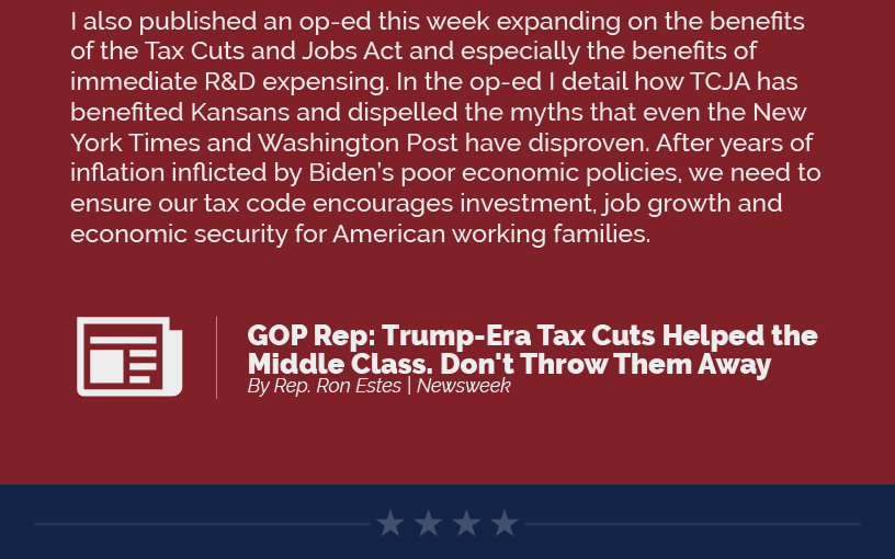 I also published an op-ed this week expanding on the benefits of the Tax Cuts and Jobs Act and especially the benefits of immediate R&D expensing. In the op-ed I detail how TCJA has benefited Kansans and dispelled the myths that even the New York Times and Washington Post have disproven. After years of inflation inflicted by Biden’s poor economic policies, we need to ensure our tax code encourages investment, job growth and economic security for American working families.  LINK: https://www.newsweek.com/gop-rep-trump-era-tax-cuts-helped-middle-class-dont-throw-them-away-opinion-1851432