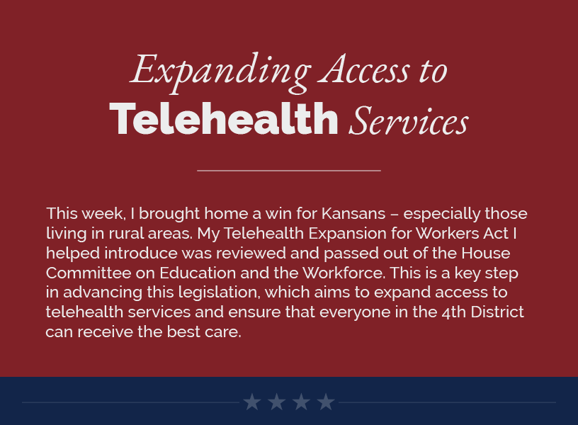 Headline: Expanding Access to Telehealth Services.  This week, I brought home a win for Kansans – especially those living in rural areas. My Telehealth Expansion for Workers Act I helped introduce was reviewed and passed out of the House Committee on Education and the Workforce. This is a key step in advancing this legislation, which aims to expand access to telehealth services and ensure that everyone in the 4th District can receive the best care.