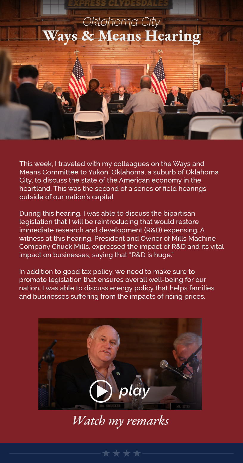 Headline: Oklahoma City Ways and Means Hearing.  This week, I traveled with my colleagues on the Ways and Means Committee to Yukon, Oklahoma, a suburb of Oklahoma City, to discuss the state of the American economy in the heartland. This was the second of a series of field hearings outside of our nation’s capital  During this hearing, I was able to discuss the bipartisan legislation that I will be reintroducing that would restore immediate research and development (R&D) expensing. A witness at this hearing, President and Owner of Mills Machine Company Chuck Mills, expressed the impact of R&D and its vital impact on businesses, saying that “R&D is huge.”  In addition to good tax policy, we need to make sure to promote legislation that ensures overall well-being for our nation. I was able to discuss energy policy that helps families and businesses suffering from the impacts of rising prices.  Watch my remarks.