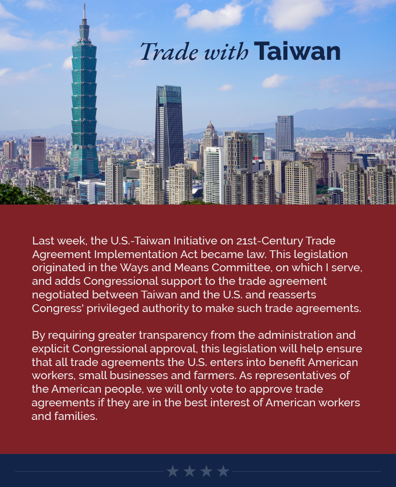 Headline: Trade with Taiwan. Last week, the U.S.-Taiwan Initiative on 21st-Century Trade Agreement Implementation Act became law. This legislation originated in the Ways and Means Committee, on which I serve, and adds Congressional support to the trade agreement negotiated between Taiwan and the U.S. and reasserts Congress' privileged authority to make such trade agreements.   By requiring greater transparency from the administration and explicit Congressional approval, this legislation will help ensure that all trade agreements the U.S. enters into benefit American workers, small businesses and farmers. As representatives of the American people, we will only vote to approve trade agreements if they are in the best interest of American workers and families.