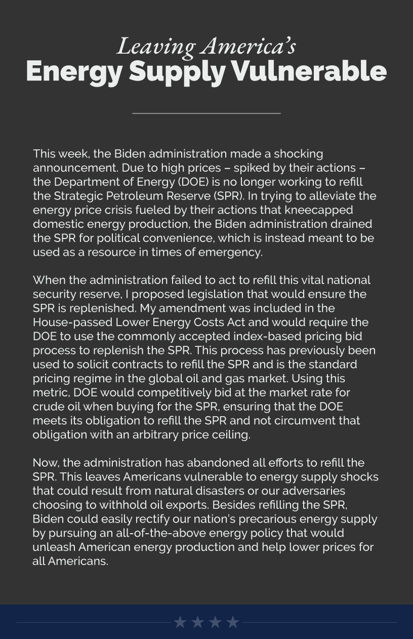 Headline: Leaving America’s Energy Supply Vulnerable. This week, the Biden administration made a shocking announcement. Due to high prices – spiked by their actions – the Department of Energy (DOE) is no longer working to refill the Strategic Petroleum Reserve (SPR). In trying to alleviate the energy price crisis fueled by their actions that kneecapped domestic energy production, the Biden administration drained the SPR for political convenience, which is instead meant to be used as a resource in times of emergency.  When the administration failed to act to refill this vital national security reserve, I proposed legislation that would ensure the SPR is replenished. My amendment was included in the House-passed Lower Energy Costs Act and would require the DOE to use the commonly accepted index-based pricing bid process to replenish the SPR. This process has previously been used to solicit contracts to refill the SPR and is the standard pricing regime in the global oil and gas market. Using this metric, DOE would competitively bid at the market rate for crude oil when buying for the SPR, ensuring that the DOE meets its obligation to refill the SPR and not circumvent that obligation with an arbitrary price ceiling.  Now, the administration has abandoned all efforts to refill the SPR. This leaves Americans vulnerable to energy supply shocks that could result from natural disasters or our adversaries choosing to withhold oil exports. Besides refilling the SPR, Biden could easily rectify our nation’s precarious energy supply by pursuing an all-of-the-above energy policy that would unleash American energy production and help lower prices for all Americans.