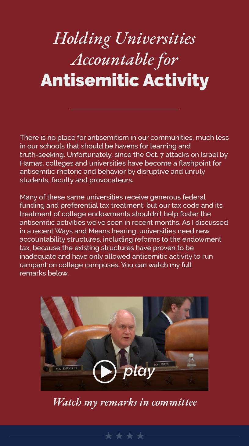 Headline: Holding Universities Accountable for Antisemitic Activity.  There is no place for antisemitism in our communities, much less in our schools that should be havens for learning and truth-seeking. Unfortunately, since the Oct. 7 attacks on Israel by Hamas, colleges and universities have become a flashpoint for antisemitic rhetoric and behavior by disruptive and unruly students, faculty and provocateurs.   Many of these same universities receive generous federal funding and preferential tax treatment, but our tax code and its treatment of college endowments shouldn’t help foster the antisemitic activities we’ve seen in recent months. As I discussed in a recent Ways and Means hearing, universities need new accountability structures, including reforms to the endowment tax, because the existing structures have proven to be inadequate and have only allowed antisemitic activity to run rampant on college campuses. You can watch my full remarks below.   LINK: https://www.youtube.com/watch?v=15ieGpsdxow