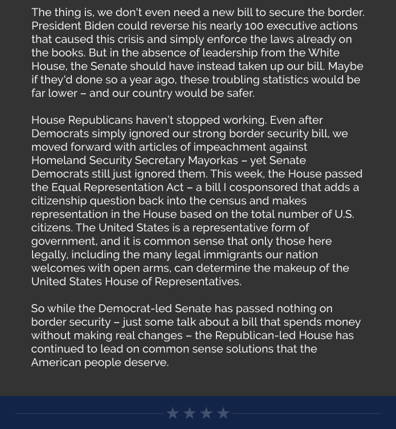 The thing is, we don't even need a new bill to secure the border. President Biden could reverse his nearly 100 executive actions that caused this crisis and simply enforce the laws already on the books. But in the absence of leadership from the White House, the Senate should have instead taken up our bill. Maybe if they'd done so a year ago, these troubling statistics would be far lower – and our country would be safer.  House Republicans haven’t stopped working. Even after Democrats simply ignored our strong border security bill, we moved forward with articles of impeachment against Homeland Security Secretary Mayorkas – yet Senate Democrats still just ignored them. This week, the House passed the Equal Representation Act – a bill I cosponsored that adds a citizenship question back into the census and makes representation in the House based on the total number of U.S. citizens. The United States is a representative form of government, and it is common sense that only those here legally, including the many legal immigrants our nation welcomes with open arms, can determine the makeup of the United States House of Representatives.  So while the Democrat-led Senate has passed nothing on border security – just some talk about a bill that spends money without making real changes – the Republican-led House has continued to lead on common sense solutions that the American people deserve.