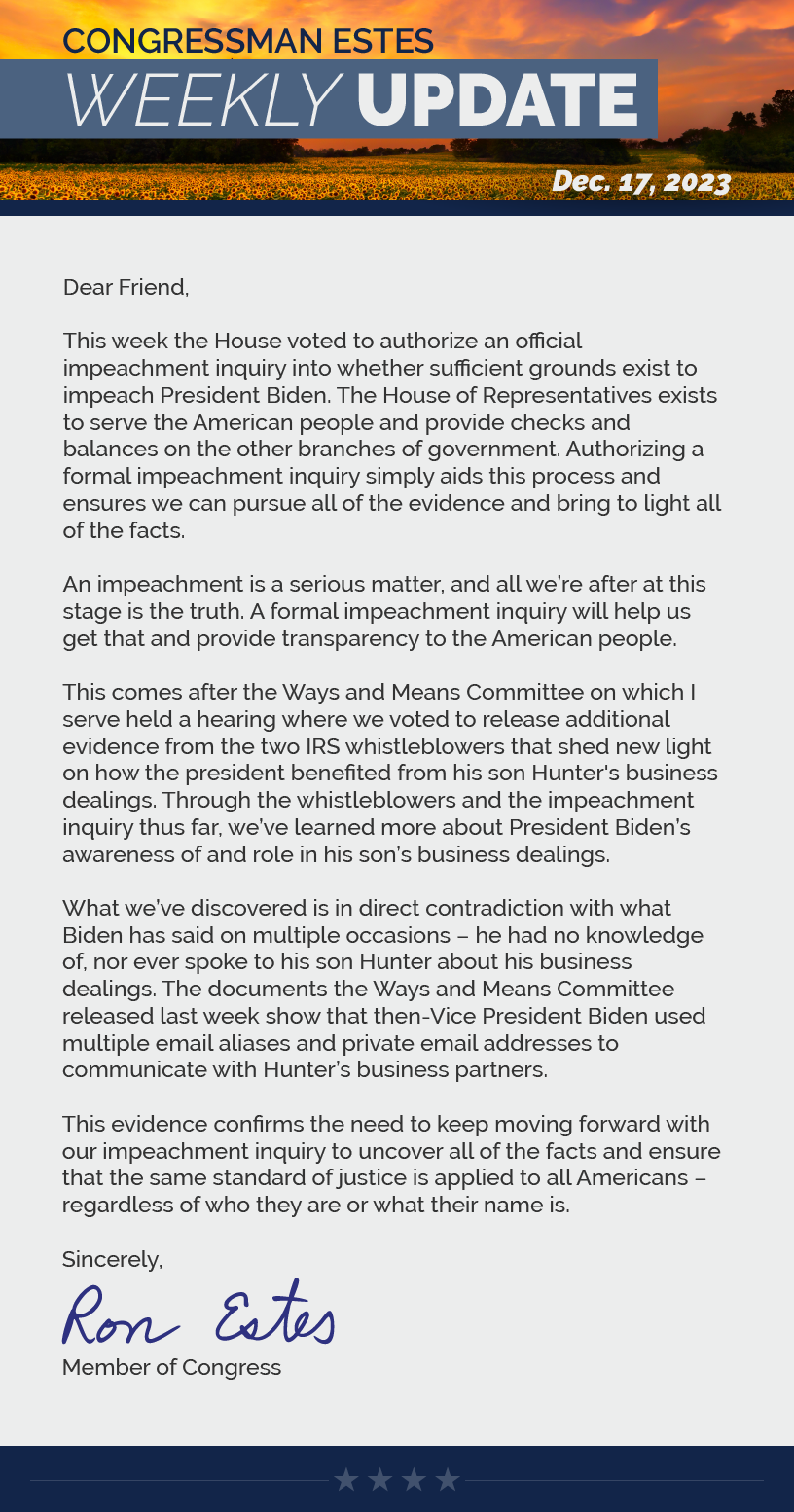 Dear Friend,  This week the House voted to authorize an official impeachment inquiry into whether sufficient grounds exist to impeach President Biden. The House of Representatives exists to serve the American people and provide checks and balances on the other branches of government. Authorizing a formal impeachment inquiry simply aids this process and ensures we can pursue all of the evidence and bring to light all of the facts.  An impeachment is a serious matter, and all we’re after at this stage is the truth. A formal impeachment inquiry will help us get that and provide transparency to the American people.  This comes after the Ways and Means Committee on which I serve held a hearing where we voted to release additional evidence from the two IRS whistleblowers that shed new light on how the president benefited from his son Hunter's business dealings. Through the whistleblowers and the impeachment inquiry thus far, we’ve learned more about President Biden’s awareness of and role in his son’s business dealings.  What we’ve discovered is in direct contradiction with what Biden has said on multiple occasions – he had no knowledge of, nor ever spoke to his son Hunter about his business dealings. The documents the Ways and Means Committee released last week show that then-Vice President Biden used multiple email aliases and private email addresses to communicate with Hunter’s business partners.   This evidence confirms the need to keep moving forward with our impeachment inquiry to uncover all of the facts and ensure that the same standard of justice is applied to all Americans – regardless of who they are or what their name is.   Sincerely, Ron Estes