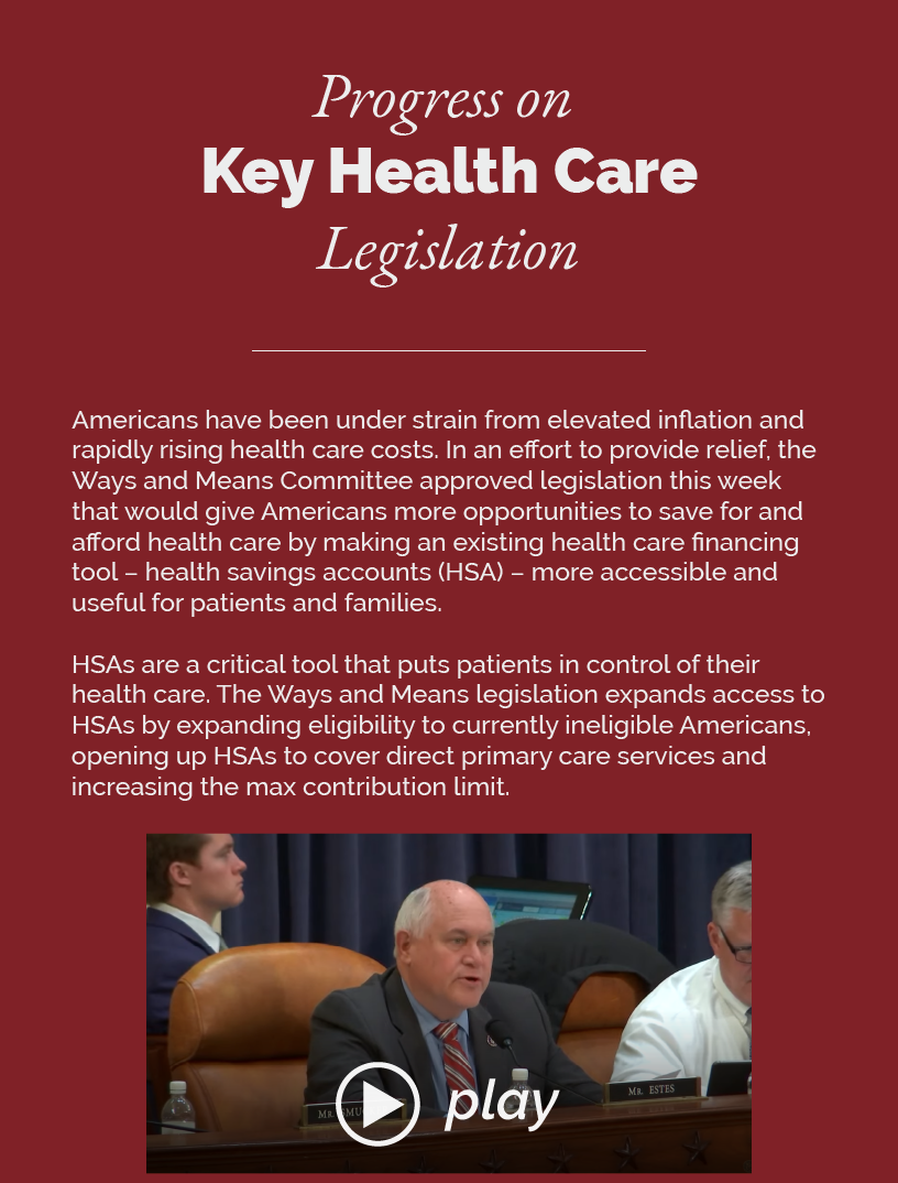 Headline: Progress on Key Health Care Legislation  Americans have been under strain from elevated inflation and rapidly rising health care costs. In an effort to provide relief, the Ways and Means Committee approved legislation this week that would give Americans more opportunities to save for and afford health care by making an existing health care financing tool – health savings accounts (HSA) – more accessible and useful for patients and families.  HSAs are a critical tool that puts patients in control of their health care. The Ways and Means legislation expands access to HSAs by expanding eligibility to currently ineligible Americans, opening up HSAs to cover direct primary care services and increasing the max contribution limit.  LINK: https://youtu.be/OAOPSpK1XSc?si=7Ad1S7SIQn-4w9o9