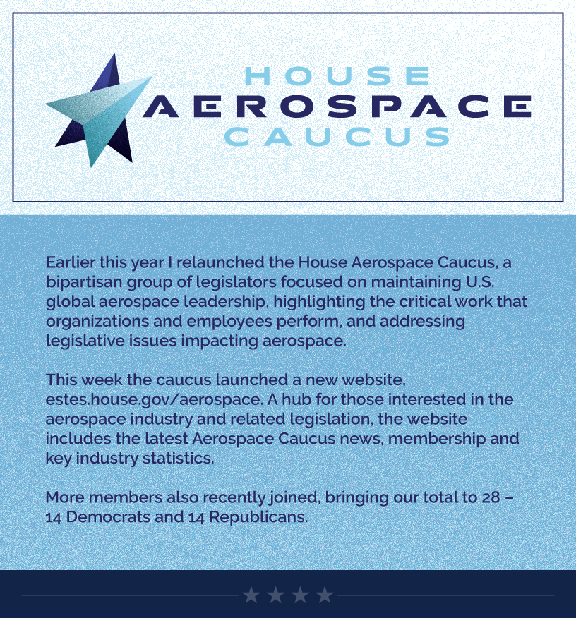 Headline: Aerospace Caucus Web Launch.  Earlier this year I relaunched the House Aerospace Caucus, a bipartisan group of legislators focused on maintaining U.S. global aerospace leadership, highlighting the critical work that organizations and employees perform, and addressing legislative issues impacting aerospace.  This week the caucus launched a new website, estes.house.gov/aerospace. A hub for those interested in the aerospace industry and related legislation, the website includes the latest Aerospace Caucus news, membership and key industry statistics.  More members also recently joined, bringing our total to 28 – 14 Democrats and 14 Republicans.  LINK: https://estes.house.gov/aerospace/