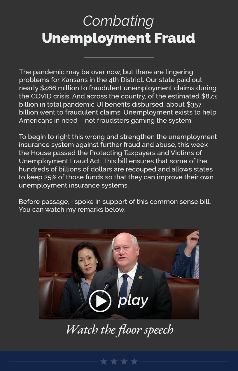Headline: Combating Unemployment Fraud.   The pandemic may be over now, but there are lingering problems for Kansans in the 4th District. Our state paid out nearly $466 million to fraudulent unemployment claims during the COVID crisis. And across the country, of the estimated $873 billion in total pandemic UI benefits disbursed, about $357 billion went to fraudulent claims. Unemployment exists to help Americans in need – not fraudsters gaming the system.   To begin to right this wrong and strengthen the unemployment insurance system against further fraud and abuse, this week the House passed the Protecting Taxpayers and Victims of Unemployment Fraud Act. This bill ensures that some of the hundreds of billions of dollars are recouped and allows states to keep 25% of those funds so that they can improve their own unemployment insurance systems.   Before passage, I spoke in support of this common sense bill. You can watch my remarks below.   LINK: https://youtu.be/hwJa23yd1TM