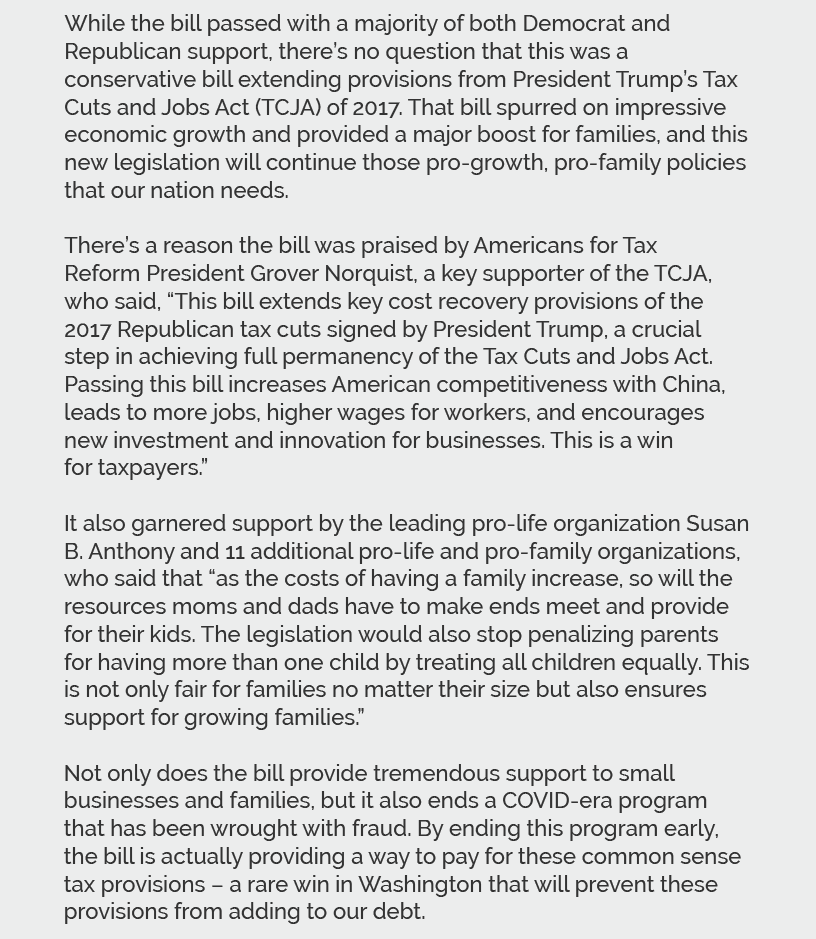 While the bill passed with a majority of both Democrat and Republican support, there’s no question that this was a conservative bill extending provisions from President Trump’s Tax Cuts and Jobs Act (TCJA) of 2017. That bill spurred on impressive economic growth and provided a major boost for families, and this new legislation will continue those pro-growth, pro-family policies that our nation needs.  There’s a reason the bill was praised by Americans for Tax Reform President Grover Norquist, a key supporter of the TCJA, who said, “This bill extends key cost recovery provisions of the 2017 Republican tax cuts signed by President Trump, a crucial step in achieving full permanency of the Tax Cuts and Jobs Act. Passing this bill increases American competitiveness with China, leads to more jobs, higher wages for workers, and encourages new investment and innovation for businesses. This is a win for taxpayers.”  It also garnered support by the leading pro-life organization Susan B. Anthony and 11 additional pro-life and pro-family organizations, who said that “as the costs of having a family increase, so will the resources moms and dads have to make ends meet and provide for their kids. The legislation would also stop penalizing parents for having more than one child by treating all children equally. This is not only fair for families no matter their size but also ensures support for growing families.”