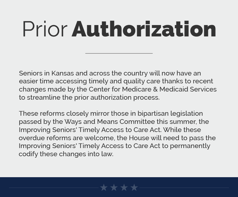 Headline: Prior Authorization. Seniors in Kansas and across the country will now have an easier time accessing timely and quality care thanks to recent changes made by the Center for Medicare & Medicaid Services to streamline the prior authorization process.  These reforms closely mirror those in bipartisan legislation passed by the Ways and Means Committee this summer, the Improving Seniors' Timely Access to Care Act. While these overdue reforms are welcome, the House will need to pass the Improving Seniors' Timely Access to Care Act to permanently codify these changes into law.