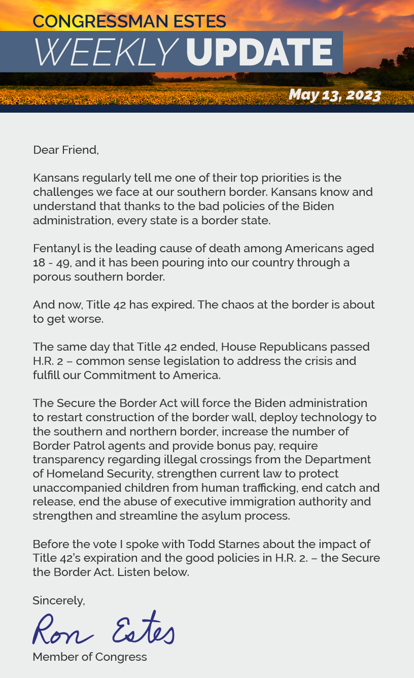 Dear Friend,   Kansans regularly tell me one of their top priorities is the challenges we face at our southern border. Kansans know and understand that thanks to the bad policies of the Biden administration, every state is a border state.   Fentanyl is the leading cause of death among Americans aged 18 - 49, and it has been pouring into our country through a porous southern border.   And now, Title 42 has expired. The chaos at the border is about to get worse.   The same day that Title 42 ended, House Republicans passed H.R. 2 – common sense legislation to address the crisis and fulfill our Commitment to America.   The Secure the Border Act will force the Biden administration to restart construction of the border wall, deploy technology to the southern and northern border, increase the number of Border Patrol agents and provide bonus pay, require transparency regarding illegal crossings from the Department of Homeland Security, strengthen current law to protect unaccompanied children from human trafficking, end catch and release, end the abuse of executive immigration authority and strengthen and streamline the asylum process.   Before the vote I spoke with Todd Starnes about the impact of Title 42’s expiration and the good policies in H.R. 2. – the Secure the Border Act. Listen below.   Sincerely, Ron Estes
