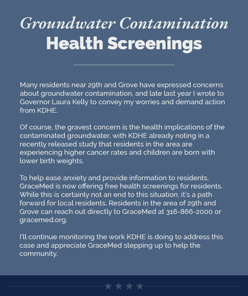 Headline: Groundwater Contamination Health Screenings.  Many residents near 29th and Grove have expressed concerns about groundwater contamination, and late last year I wrote to Governor Laura Kelly to convey my worries and demand action from KDHE.  Of course, the gravest concern is the health implications of the contaminated groundwater, with KDHE already noting in a recently released study that residents in the area are experiencing higher cancer rates and children are born with lower birth weights.  To help ease anxiety and provide information to residents, GraceMed is now offering free health screenings for residents. While this is certainly not an end to this situation, it’s a path forward for local residents. Residents in the area of 29th and Grove can reach out directly to GraceMed at 316-866-2000 or gracemed.org.  I’ll continue monitoring the work KDHE is doing to address this case and appreciate GraceMed stepping up to help the community.  LINK: https://gracemed.org/