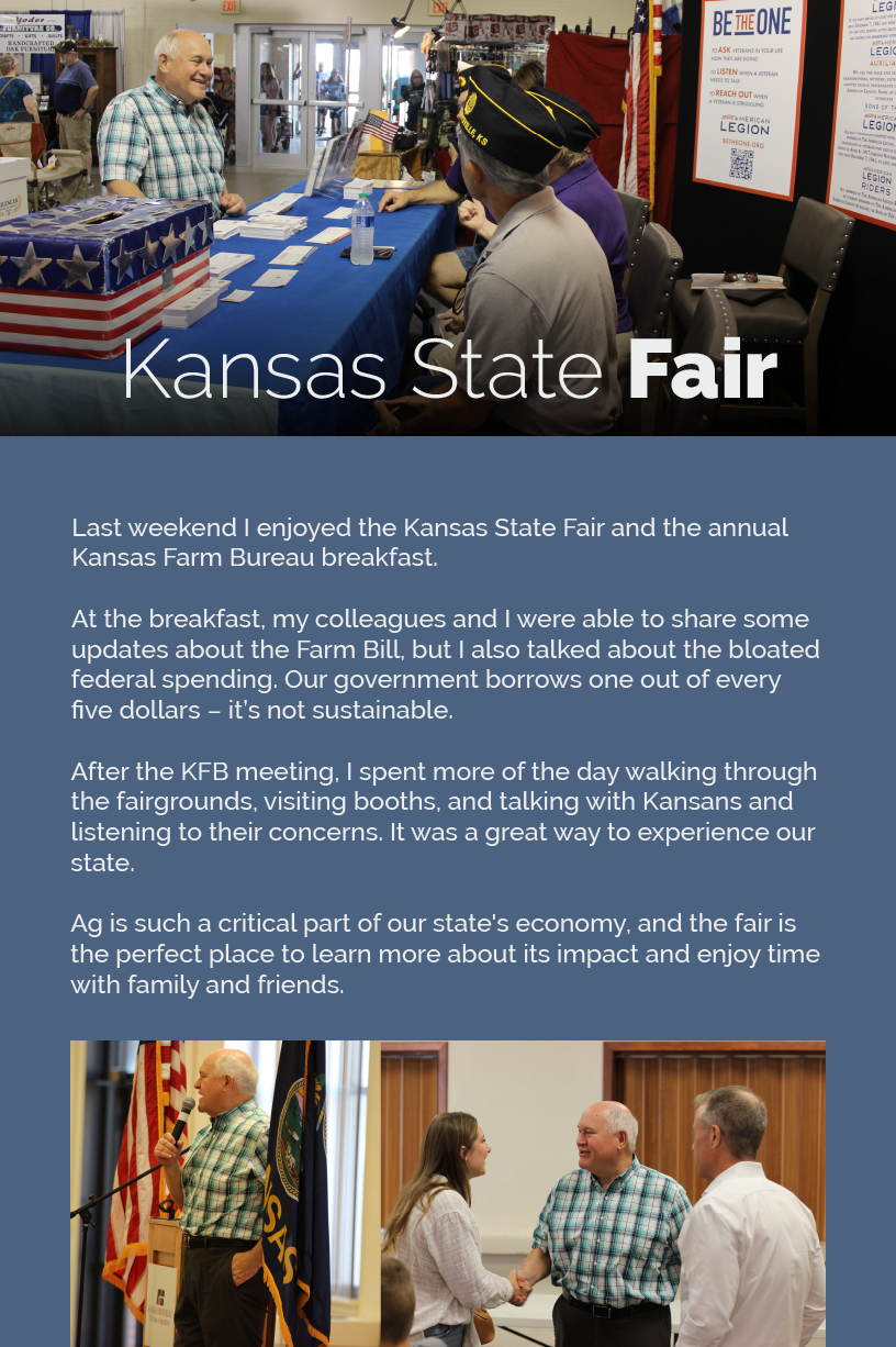 Headline: Kansas State Fair.  Last weekend I enjoyed the Kansas State Fair and the annual Kansas Farm Bureau breakfast.  At the breakfast, my colleagues and I were able to share some updates about the Farm Bill, but I also talked about the bloated federal spending. Our government borrows one out of every five dollars – it’s not sustainable.
