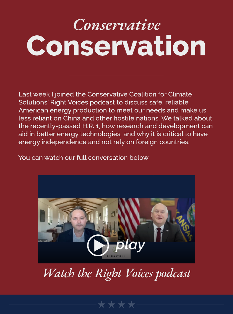 Headline: Conservative Conservation.  Last week I joined the Conservative Coalition for Climate Solutions’ Right Voices podcast to discuss safe, reliable American energy production to meet our needs and make us less reliant on China and other hostile nations. We talked about the recently-passed H.R. 1, how research and development can aid in better energy technologies, and why it is critical to have energy independence and not rely on foreign countries.  You can watch our full conversation below.  LINK: https://youtu.be/EBxpM2FrngA