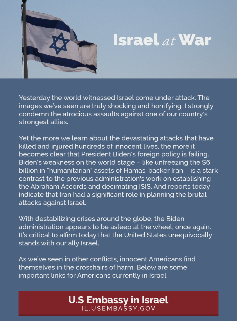 Headline: Israel at War.  Yesterday the world witnessed Israel come under attack. The images we’ve seen are truly shocking and horrifying. I strongly condemn the atrocious assaults against one of our country's strongest allies.  Yet the more we learn about the devastating attacks that have killed and injured hundreds of innocent lives, the more it becomes clear that President Biden's foreign policy is failing. Biden's weakness on the world stage – like unfreezing the $6 billion in “humanitarian” assets of Hamas-backer Iran – is a stark contrast to the previous administration's work on establishing the Abraham Accords and decimating ISIS. And reports today indicate that Iran had a significant role in planning the brutal attacks against Israel.  With destabilizing crises around the globe, the Biden administration appears to be asleep at the wheel, once again. It’s critical to affirm today that the United States unequivocally stands with our ally Israel.  As we’ve seen in other conflicts, innocent Americans find themselves in the crosshairs of harm. Below are some important links for Americans currently in Israel.  U.S Embassy in Israel: https://il.usembassy.gov/u-s-citizen-services/security-and-travel-information/