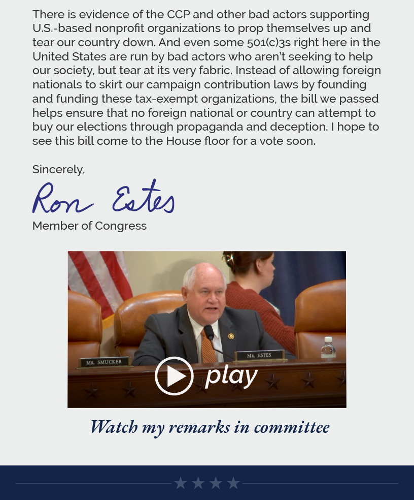 There is evidence of the CCP and other bad actors supporting U.S.-based nonprofit organizations to prop themselves up and tear our country down. And even some 501(c)3s right here in the United States are run by bad actors who aren’t seeking to help our society, but tear at its very fabric. Instead of allowing foreign nationals to skirt our campaign contribution laws by founding and funding these tax-exempt organizations, the bill we passed helps ensure that no foreign national or country can attempt to buy our elections through propaganda and deception. I hope to see this bill come to the House floor for a vote soon.   Sincerely, Ron Estes  LINK: https://www.youtube.com/watch?v=6kGB_lQ2Eec