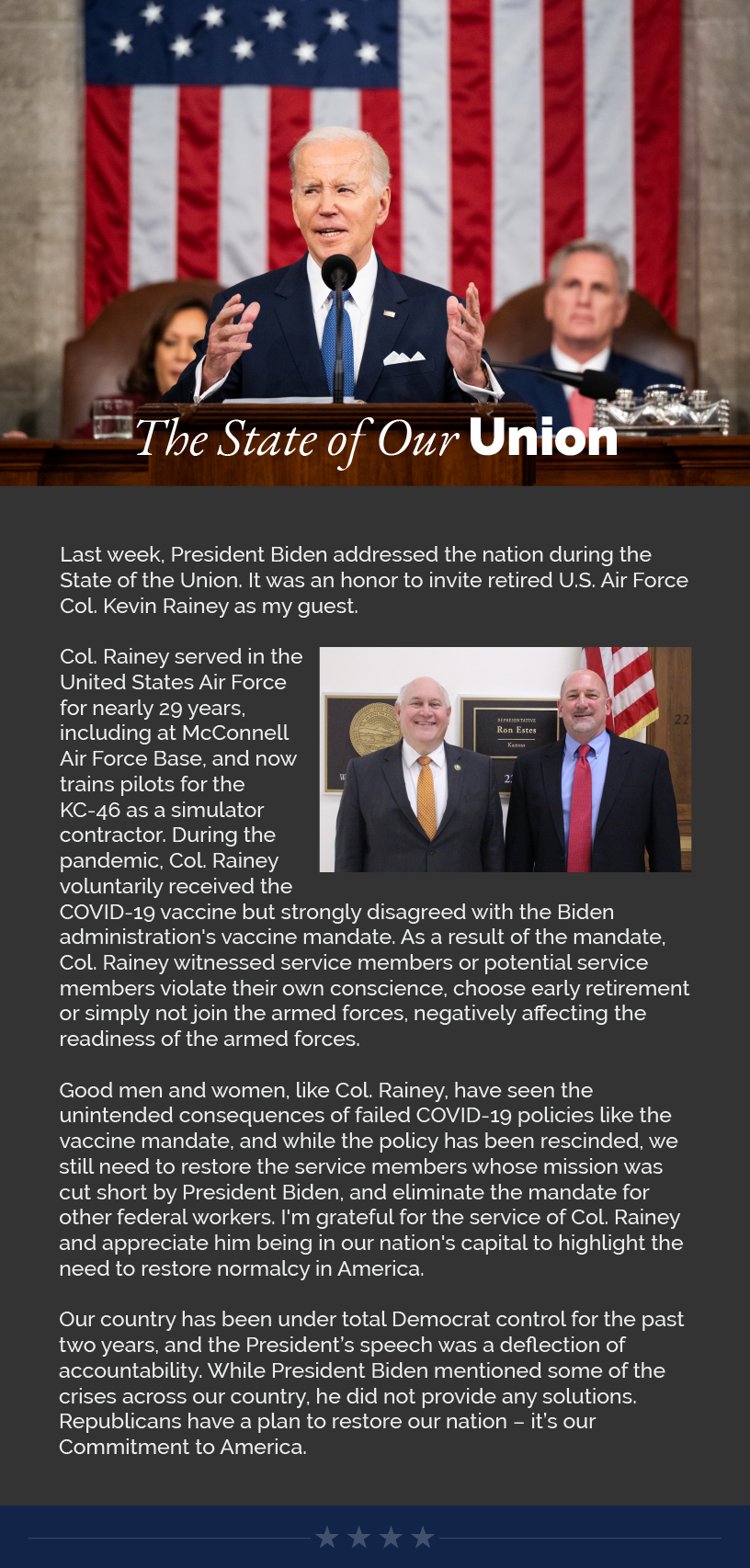 Headline: The State of Our Union.  Last week, President Biden addressed the nation during the State of the Union. It was an honor to invite retired U.S. Air Force Col. Kevin Rainey as my guest.  Col. Rainey served in the United States Air Force for nearly 29 years, including at McConnell Air Force Base, and now trains pilots for the KC-46 as a simulator contractor. During the pandemic, Col. Rainey voluntarily received the COVID-19 vaccine but strongly disagreed with the Biden administration's vaccine mandate. As a result of the mandate, Col. Rainey witnessed service members or potential service members violate their own conscience, choose early retirement or simply not join the armed forces, negatively affecting the readiness of the armed forces.   Good men and women, like Col. Rainey, have seen the unintended consequences of failed COVID-19 policies like the vaccine mandate, and while the policy has been rescinded, we still need to restore the service members whose mission was cut short by President Biden, and eliminate the mandate for other federal workers. I'm grateful for the service of Col. Rainey and appreciate him being in our nation's capital to highlight the need to restore normalcy in America.  Our country has been under total Democrat control for the past two years, and the President’s speech was a deflection of accountability. While President Biden mentioned some of the crises across our country, he did not provide any solutions. Republicans have a plan to restore our nation – it’s our Commitment to America.