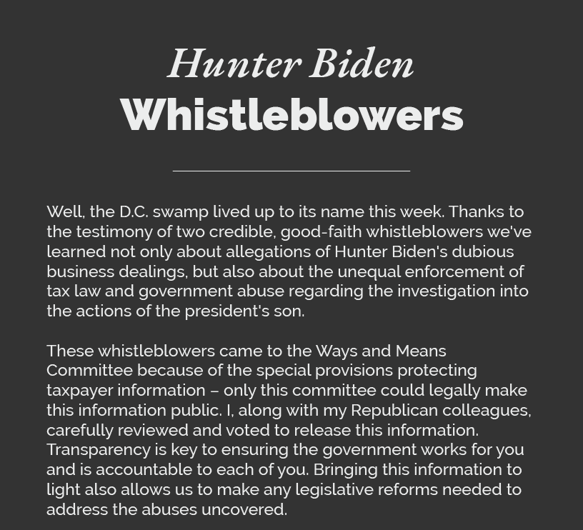 Headline: Hunter Biden Whistleblowers.  Well, the D.C. swamp lived up to its name. Thanks to the testimony of two credible, good-faith whistleblowers we've learned not only about allegations of Hunter Biden's dubious business dealings, but also about the unequal enforcement of tax law and government abuse regarding the investigation into the actions of the president's son.  These whistleblowers came to the Ways and Means Committee because of the special provisions protecting taxpayer information – only this committee could legally make this information public. I, along with my Republican colleagues, carefully reviewed and voted to release this information. Transparency is key to ensuring the government works for you and is accountable to each of you. Bringing this information to light also allows us to make any legislative reforms needed to address the abuses uncovered.