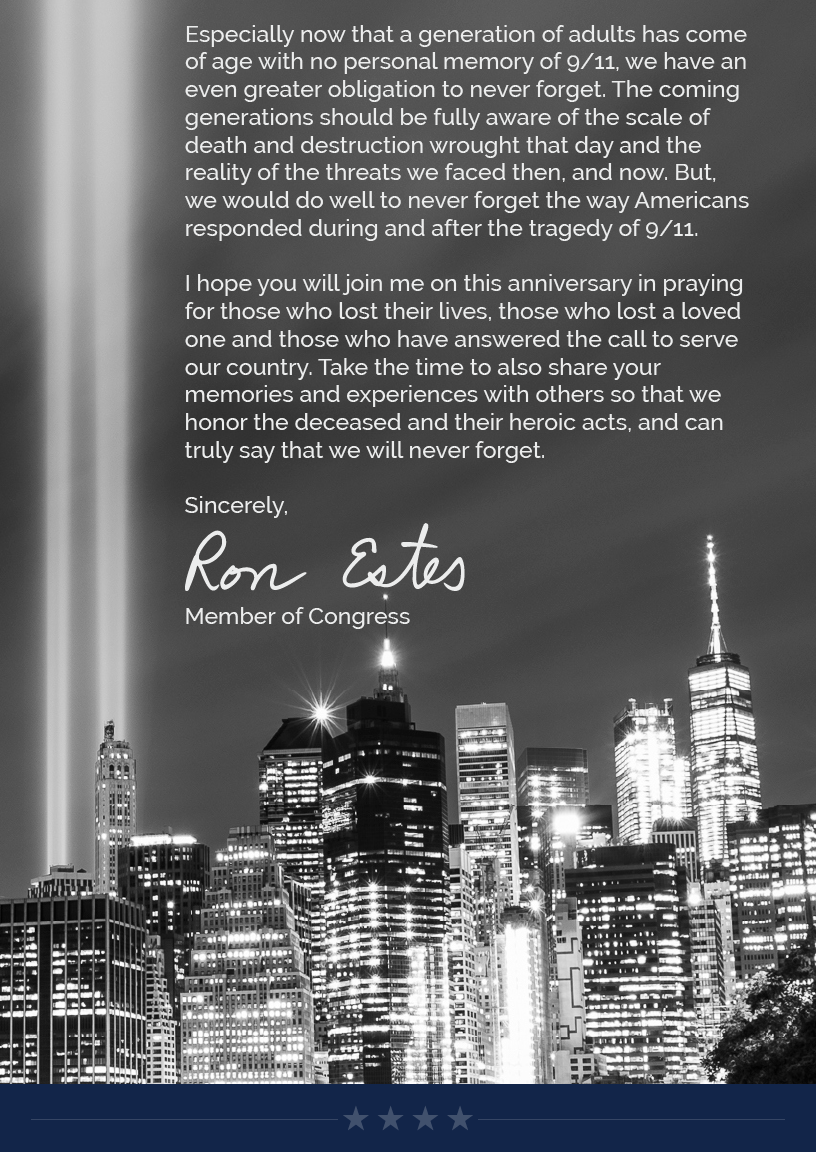 Especially now that a generation of adults has come of age with no personal memory of 9/11, we have an even greater obligation to never forget. The coming generations should be fully aware of the scale of death and destruction wrought that day and the reality of the threats we faced then, and now. But, we would do well to never forget the way Americans responded during and after the tragedy of 9/11.  I hope you will join me on this anniversary in praying for those who lost their lives, those who lost a loved one and those who have answered the call to serve our country. Take the time to also share your memories and experiences with others so that we honor the deceased and their heroic acts, and can truly say that we will never forget.   Sincerely, Ron Estes
