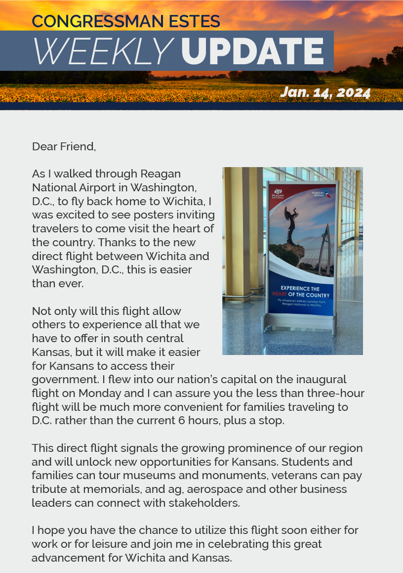 Dear Friend,  As I walked through Reagan National Airport in Washington, D.C., to fly back home to Wichita, I was excited to see posters inviting travelers to come visit the heart of the country. Thanks to the new direct flight between Wichita and Washington, D.C., this is easier than ever.   Not only will this flight allow others to experience all that we have to offer in south central Kansas, but it will make it easier for Kansans to access their government. I flew into our nation’s capital on the inaugural flight on Monday and I can assure you the less than three-hour flight will be much more convenient for families traveling to D.C. rather than the current 6 hours, plus a stop.