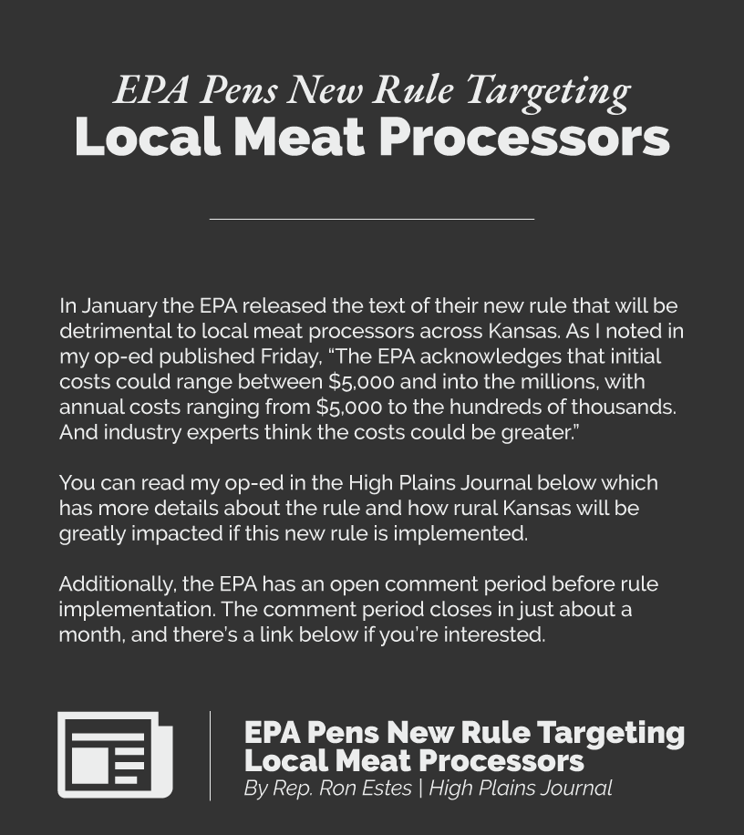 Headline: EPA Pens New Rule Targeting Local Meat Processors. In January the EPA released the text of their new rule that will be detrimental to local meat processors across Kansas. As I noted in my op-ed published Friday, “The EPA acknowledges that initial costs could range between $5,000 and into the millions, with annual costs ranging from $5,000 to the hundreds of thousands. And industry experts think the costs could be greater.”