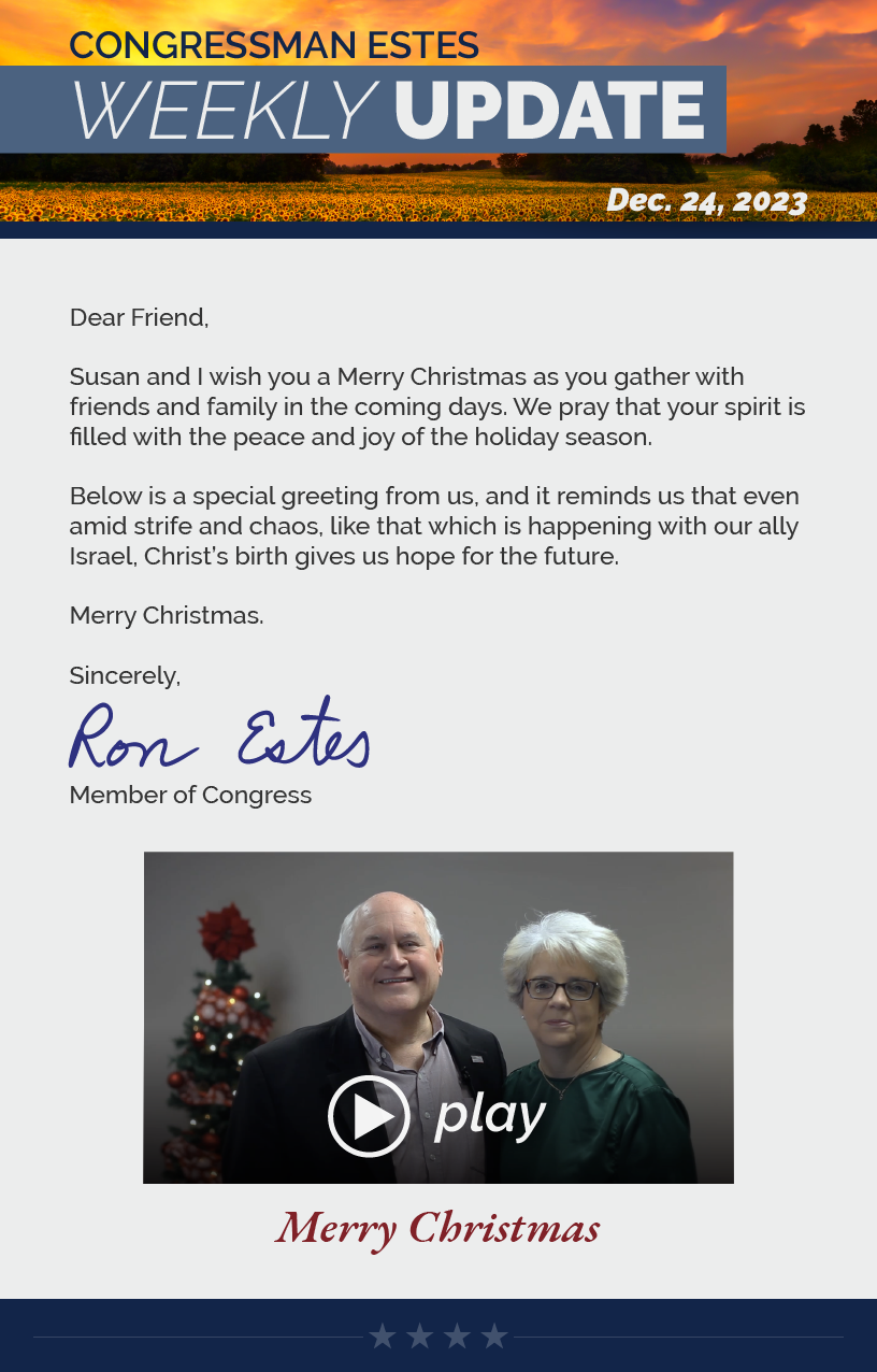 Dear Friend,  Susan and I wish you a Merry Christmas as you gather with friends and family in the coming days. We pray that your spirit is filled with the peace and joy of the holiday season.  Below is a special greeting from us, and it reminds us that even amid strife and chaos, like that which is happening with our ally Israel, Christ’s birth gives us hope for the future.  Merry Christmas.  Sincerely, Ron Estes  LINK: https://youtu.be/ldTuE49H9bo