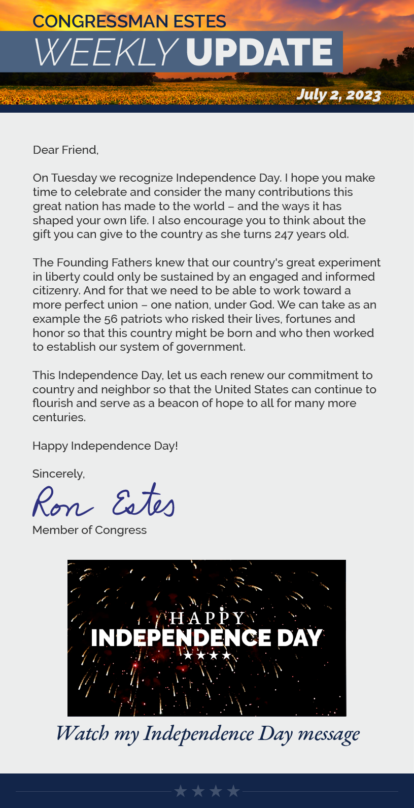 Dear Friend,  On Tuesday we recognize Independence Day. I hope you make time to celebrate and consider the many contributions this great nation has made to the world – and the ways it has shaped your own life. I also encourage you to think about the gift you can give to the country as she turns 247 years old.  The Founding Fathers knew that our country's great experiment in liberty could only be sustained by an engaged and informed citizenry. And for that we need to be able to work toward a more perfect union – one nation, under God. We can take as an example the 56 patriots who risked their lives, fortunes and honor so that this country might be born and who then worked to establish our system of government.  This Independence Day, let us each renew our commitment to country and neighbor so that the United States can continue to flourish and serve as a beacon of hope to all for many more centuries.  Happy Independence Day!  Sincerely, Ron Estes
