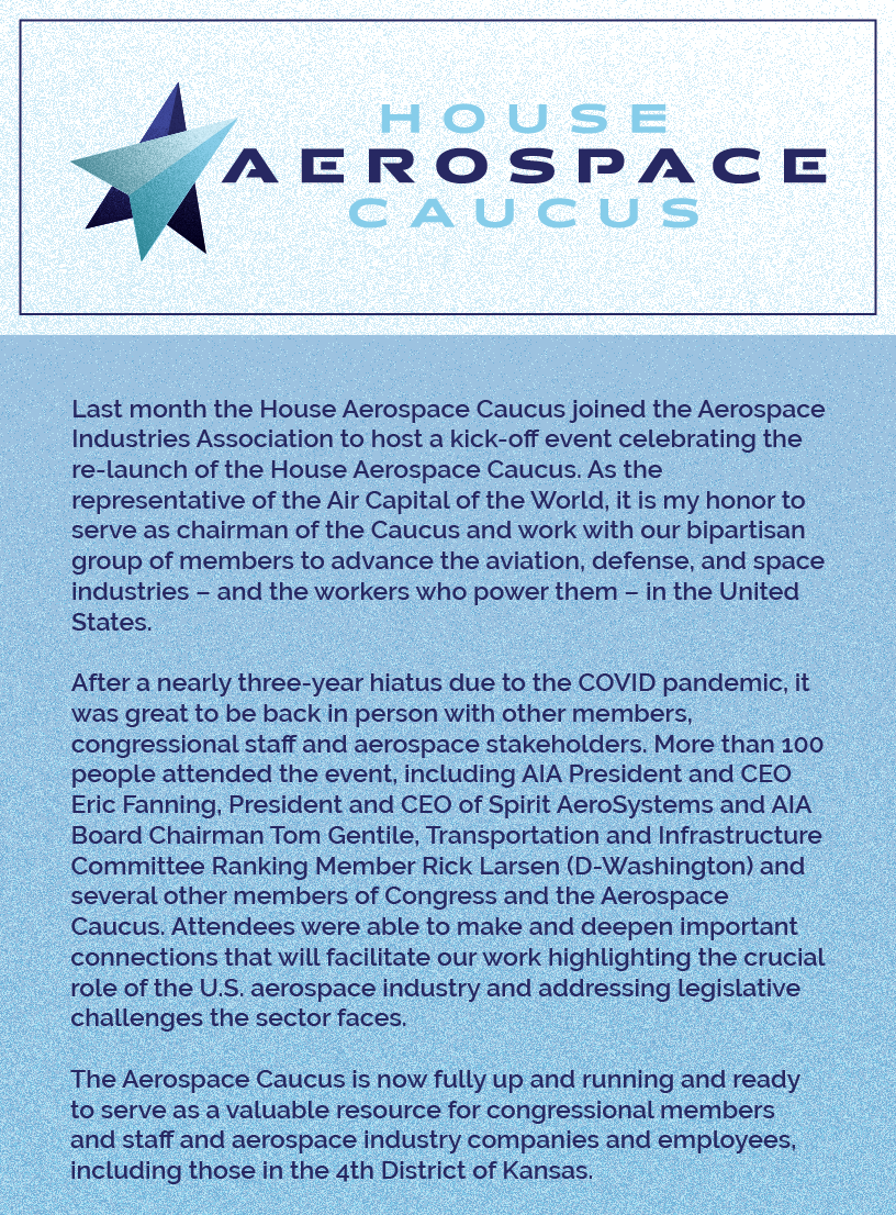 Headline: House Aerospace Caucus Kick-off.   Last month the House Aerospace Caucus joined the Aerospace Industries Association to host a kick-off event celebrating the re-launch of the House Aerospace Caucus. As the representative of the Air Capital of the World, it is my honor to serve as chairman of the Caucus and work with our bipartisan group of members to advance the aviation, defense, and space industries – and the workers who power them – in the United States.   After a nearly three-year hiatus due to the COVID pandemic, it was great to be back in person with other members, congressional staff and aerospace stakeholders. More than 100 people attended the event, including AIA President and CEO Eric Fanning, President and CEO of Spirit AeroSystems and AIA Board Chairman Tom Gentile, Transportation and Infrastructure Committee Ranking Member Rick Larsen (D-Washington) and several other members of Congress and the Aerospace Caucus. Attendees were able to make and deepen important connections that will facilitate our work highlighting the crucial role of the U.S. aerospace industry and addressing legislative challenges the sector faces.   The Aerospace Caucus is now fully up and running and ready to serve as a valuable resource for congressional members and staff and aerospace industry companies and employees, including those in the 4th District of Kansas.