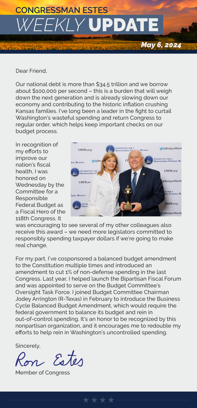 Dear Friend,  Our national debt is more than $34.5 trillion and we borrow about $100,000 per second – this is a burden that will weigh down the next generation and is already slowing down our economy and contributing to the historic inflation crushing Kansas families. I’ve long been a leader in the fight to curtail Washington’s wasteful spending and return Congress to regular order, which helps keep important checks on our budget process.   In recognition of my efforts to improve our nation’s fiscal health, I was honored on Wednesday by the Committee for a Responsible Federal Budget as a Fiscal Hero of the 118th Congress. It was encouraging to see several of my other colleagues also receive this award – we need more legislators committed to responsibly spending taxpayer dollars if we’re going to make real change.   For my part, I’ve cosponsored a balanced budget amendment to the Constitution multiple times and introduced an amendment to cut 1% of non-defense spending in the last Congress. Last year, I helped launch the Bipartisan Fiscal Forum and was appointed to serve on the Budget Committee’s Oversight Task Force. I joined Budget Committee Chairman Jodey Arrington (R-Texas) in February to introduce the Business Cycle Balanced Budget Amendment, which would require the federal government to balance its budget and rein in out-of-control spending. It’s an honor to be recognized by this nonpartisan organization, and it encourages me to redouble my efforts to help rein in Washington’s uncontrolled spending.   Sincerely, Ron Estes