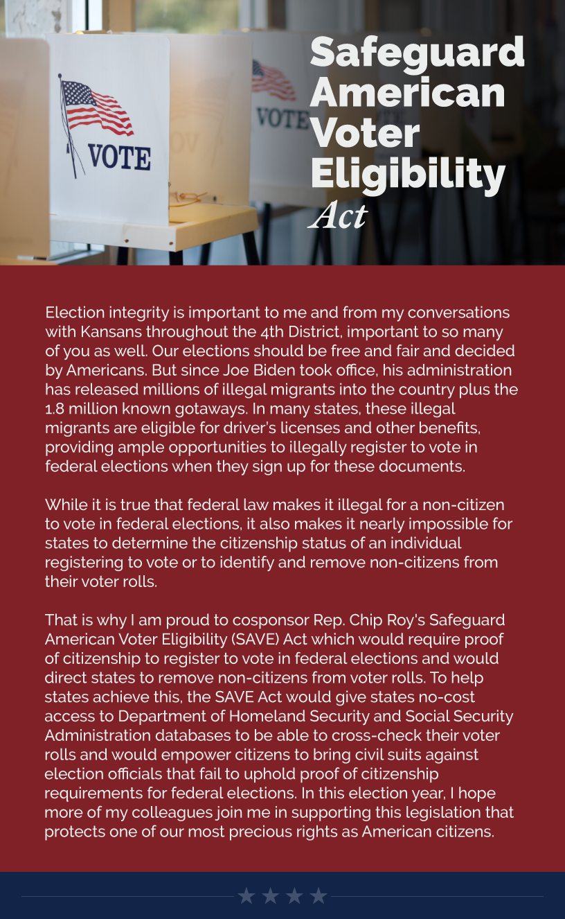 Headline: SAVE Act.  Election integrity is important to me and from my conversations with Kansans throughout the 4th District, important to so many of you as well. Our elections should be free and fair and decided by Americans. But since Joe Biden took office, his administration has released millions of illegal migrants into the country plus the 1.8 million known gotaways. In many states, these illegal migrants are eligible for driver’s licenses and other benefits, providing ample opportunities to illegally register to vote in federal elections when they sign up for these documents.    While it is true that federal law makes it illegal for a non-citizen to vote in federal elections, it also makes it nearly impossible for states to determine the citizenship status of an individual registering to vote or to identify and remove non-citizens from their voter rolls.    That is why I am proud to cosponsor Rep. Chip Roy's Safeguard American Voter Eligibility (SAVE) Act which would require proof of citizenship to register to vote in federal elections and would direct states to remove non-citizens from voter rolls. To help states achieve this, the SAVE Act would give states no-cost access to Department of Homeland Security and Social Security Administration databases to be able to cross-check their voter rolls and would empower citizens to bring civil suits against election officials that fail to uphold proof of citizenship requirements for federal elections. In this election year, I hope more of my colleagues join me in supporting this legislation that protects one of our most precious rights as American citizens.