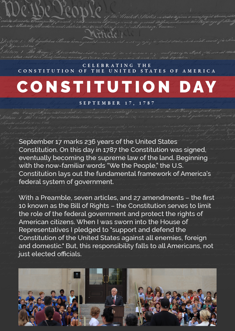 Headline: Constitution Day.  September 17 marks 236 years of the United States Constitution. On this day in 1787 the Constitution was signed, eventually becoming the supreme law of the land. Beginning with the now-familiar words “We the People,” the U.S. Constitution lays out the fundamental framework of America’s federal system of government.   With a Preamble, seven articles, and 27 amendments – the first 10 known as the Bill of Rights – the Constitution serves to limit the role of the federal government and protect the rights of American citizens. When I was sworn into the House of Representatives I pledged to "support and defend the Constitution of the United States against all enemies, foreign and domestic." But, this responsibility falls to all Americans, not just elected officials.