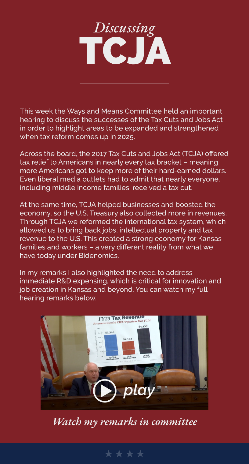 Headline: Discussing TCJA. This week the Ways and Means Committee held an important hearing to discuss the successes of the Tax Cuts and Jobs Act in order to highlight areas to be expanded and strengthened when tax reform comes up in 2025.   Across the board, the 2017 Tax Cuts and Jobs Act (TCJA) offered tax relief to Americans in nearly every tax bracket – meaning more Americans got to keep more of their hard-earned dollars. Even liberal media outlets had to admit that nearly everyone, including middle income families, received a tax cut.  At the same time, TCJA helped businesses and boosted the economy, so the U.S. Treasury also collected more in revenues. Through TCJA we reformed the international tax system, which allowed us to bring back jobs, intellectual property and tax revenue to the U.S. This created a strong economy for Kansas families and workers – a very different reality from what we have today under Bidenomics.  In my remarks I also highlighted the need to address immediate R&D expensing, which is critical for innovation and job creation in Kansas and beyond. You can watch my full hearing remarks below.  LINK: https://www.youtube.com/watch?v=jmLtOgbIgTI