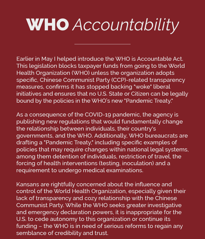 Headline: WHO Accountability.  Earlier in May I helped introduce the WHO is Accountable Act. This legislation blocks taxpayer funds from going to the World Health Organization (WHO) unless the organization adopts specific, Chinese Communist Party (CCP)-related transparency measures, confirms it has stopped backing "woke" liberal initiatives and ensures that no U.S. State or Citizen can be legally bound by the policies in the WHO’s new "Pandemic Treaty."  As a consequence of the COVID-19 pandemic, the agency is publishing new regulations that would fundamentally change the relationship between individuals, their country's governments, and the WHO. Additionally, WHO bureaucrats are drafting a "Pandemic Treaty," including specific examples of policies that may require changes within national legal systems, among them detention of individuals, restriction of travel, the forcing of health interventions (testing, inoculation) and a requirement to undergo medical examinations.  Kansans are rightfully concerned about the influence and control of the World Health Organization, especially given their lack of transparency and cozy relationship with the Chinese Communist Party. While the WHO seeks greater investigative and emergency declaration powers, it is inappropriate for the U.S. to cede autonomy to this organization or continue its funding – the WHO is in need of serious reforms to regain any semblance of credibility and trust.
