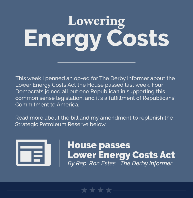 Headline: Lowering Energy Costs.  This week I penned an op-ed for The Derby Informer about the Lower Energy Costs Act the House passed last week. Four Democrats joined all but one Republican in supporting this common sense legislation, and it’s a fulfillment of Republicans’ Commitment to America.  Read more about the bill and my amendment to replenish the Strategic Petroleum Reserve below.  LINK: https://www.derbyinformer.com/news/opinion/opinion-house-passes-lower-energy-costs-act/article_ce6d0396-d15a-11ed-abfd-bb3bee4fe06a.html
