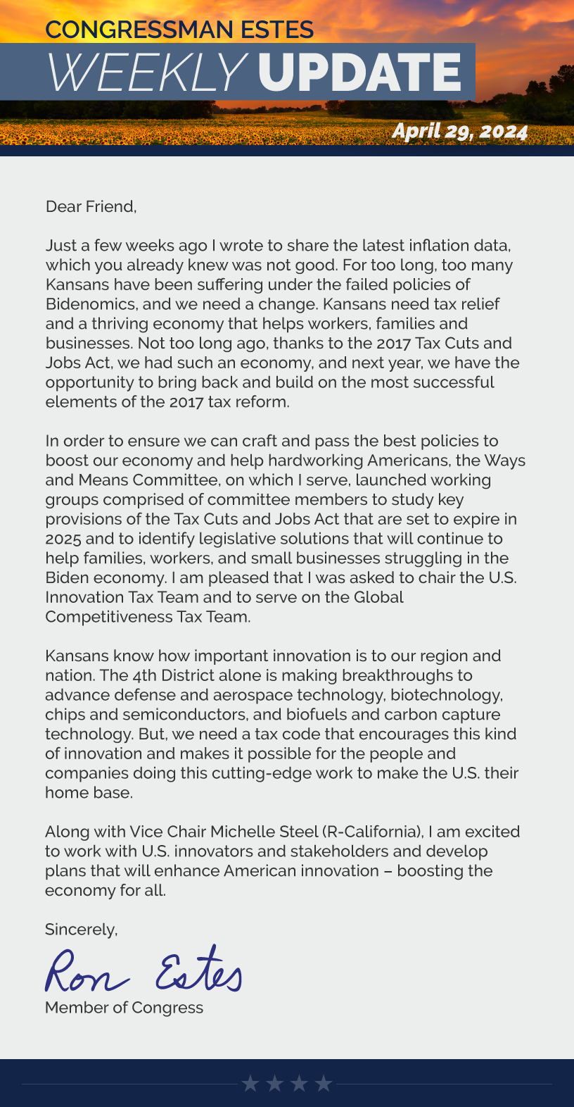 Dear Friend,  Just a few weeks ago I wrote to share the latest inflation data, which you already knew was not good. For too long, too many Kansans have been suffering under the failed policies of Bidenomics, and we need a change. Kansans need tax relief and a thriving economy that helps workers, families and businesses. Not too long ago, thanks to the 2017 Tax Cuts and Jobs Act, we had such an economy, and next year, we have the opportunity to bring back and build on the most successful elements of the 2017 tax reform.   In order to ensure we can craft and pass the best policies to boost our economy and help hardworking Americans, the Ways and Means Committee, on which I serve, launched working groups comprised of committee members to study key provisions of the Tax Cuts and Jobs Act that are set to expire in 2025 and to identify legislative solutions that will continue to help families, workers, and small businesses struggling in the Biden economy. I am pleased that I was asked to chair the U.S. Innovation Tax Team and to serve on the Global Competitiveness Tax Team.   Kansans know how important innovation is to our region and nation. The 4th District alone is making breakthroughs to advance defense and aerospace technology, biotechnology, chips and semiconductors, and biofuels and carbon capture technology. But, we need a tax code that encourages this kind of innovation and makes it possible for the people and companies doing this cutting-edge work to make the U.S. their home base.  Along with Vice Chair Michelle Steel (R-California), I am excited to work with U.S. innovators and stakeholders and develop plans that will enhance American innovation – boosting the economy for all.   Sincerely, Ron Estes