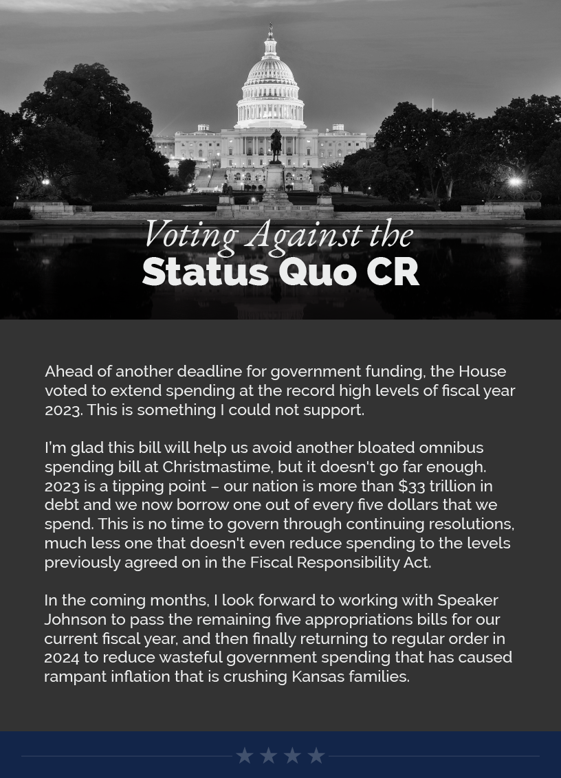 Headline: Voting Against the Status Quo CR. Ahead of another deadline for government funding, the House voted to extend spending at the record high levels of fiscal year 2023. This is something I could not support.  I’m glad this bill will help us avoid another bloated omnibus spending bill at Christmastime, but it doesn't go far enough. 2023 is a tipping point – our nation is more than $33 trillion in debt and we now borrow one out of every five dollars that we spend. This is no time to govern through continuing resolutions, much less one that doesn't even reduce spending to the levels previously agreed on in the Fiscal Responsibility Act.   In the coming months, I look forward to working with Speaker Johnson to pass the remaining five appropriations bills for our current fiscal year, and then finally returning to regular order in 2024 to reduce wasteful government spending that has caused rampant inflation that is crushing Kansas families.