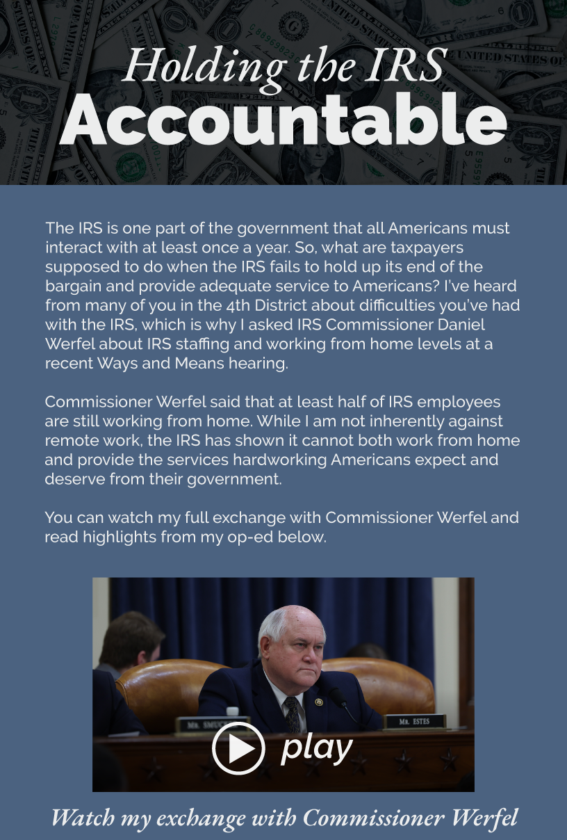 Holding the IRS Accountable The IRS is one part of the government that all Americans must interact with at least once a year. So, what are taxpayers supposed to do when the IRS fails to hold up its end of the bargain and provide adequate service to Americans? I’ve heard from many of you in the 4th District about difficulties you’ve had with the IRS, which is why I asked IRS Commissioner Daniel Werfel about IRS staffing and working from home levels at a recent Ways and Means hearing.