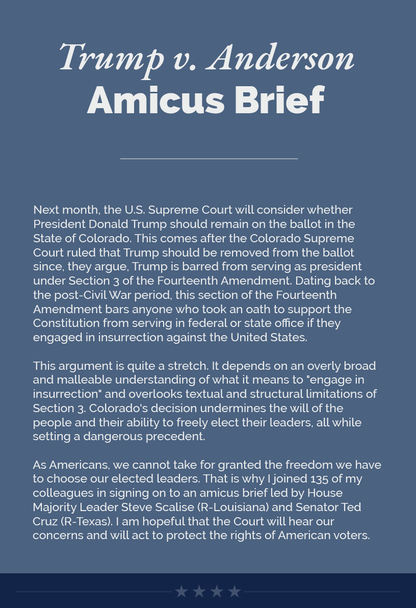 Headline: Trump v. Anderson Amicus Brief. Next month, the U.S. Supreme Court will consider whether President Donald Trump should remain on the ballot in the State of Colorado. This comes after the Colorado Supreme Court ruled that Trump should be removed from the ballot since, they argue, Trump is barred from serving as president under Section 3 of the Fourteenth Amendment. Dating back to the post-Civil War period, this section of the Fourteenth Amendment bars anyone who took an oath to support the Constitution from serving in federal or state office if they engaged in insurrection against the United States.  This argument is quite a stretch. It depends on an overly broad and malleable understanding of what it means to "engage in insurrection" and overlooks textual and structural limitations of Section 3. Colorado's decision undermines the will of the people and their ability to freely elect their leaders, all while setting a dangerous precedent.   As Americans, we cannot take for granted the freedom we have to choose our elected leaders. That is why I joined 135 of my colleagues in signing on to an amicus brief led by House Majority Leader Steve Scalise (R-Louisiana) and Senator Ted Cruz (R-Texas). I am hopeful that the Court will hear our concerns and will act to protect the rights of American voters.