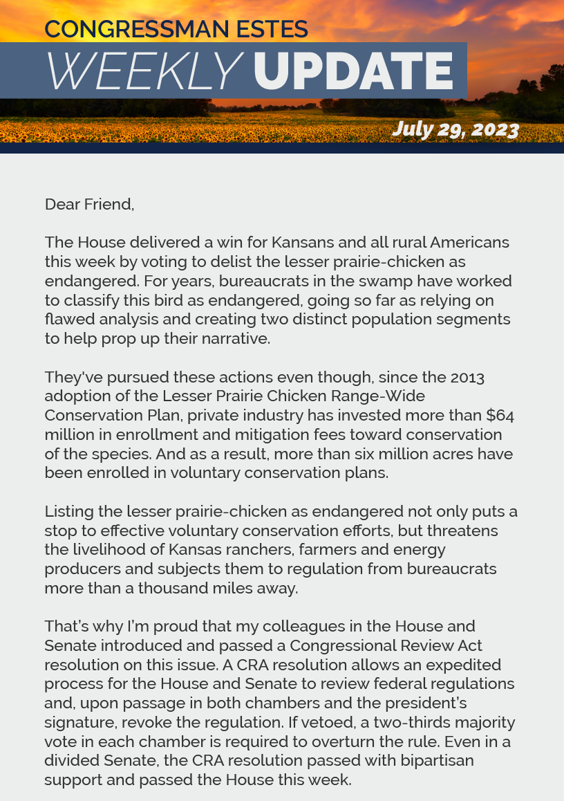 Dear Friend,  The House delivered a win for Kansans and all rural Americans this week by voting to delist the lesser prairie-chicken as endangered. For years, bureaucrats in the swamp have worked to classify this bird as endangered, going so far as relying on flawed analysis and creating two distinct population segments to help prop up their narrative.  They've pursued these actions even though, since the 2013 adoption of the Lesser Prairie Chicken Range-Wide Conservation Plan, private industry has invested more than $64 million in enrollment and mitigation fees toward conservation of the species. And as a result, more than six million acres have been enrolled in voluntary conservation plans.  Listing the lesser prairie-chicken as endangered not only puts a stop to effective voluntary conservation efforts, but threatens the livelihood of Kansas ranchers, farmers and energy producers and subjects them to regulation from bureaucrats more than a thousand miles away.   That’s why I’m proud that my colleagues in the House and Senate introduced and passed a Congressional Review Act resolution on this issue. A CRA resolution allows an expedited process for the House and Senate to review federal regulations and, upon passage in both chambers and the president’s signature, revoke the regulation. If vetoed, a two-thirds majority vote in each chamber is required to overturn the rule. Even in a divided Senate, the CRA resolution passed with bipartisan support and passed the House this week.