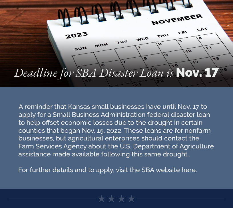 Headline: Deadline for SBA Disaster Loan is Nov. 17.  A reminder that Kansas small businesses have until Nov. 17 to apply for a Small Business Administration federal disaster loan to help offset economic losses due to the drought in certain counties that began Nov. 15, 2022. These loans are for nonfarm businesses, but agricultural enterprises should contact the Farm Services Agency about the U.S. Department of Agriculture assistance made available following this same drought.   For further details and to apply, visit the SBA website here.  LINK: https://www.sba.gov/article/2023/10/17/deadline-approaching-kansas-sba-working-capital-loans-due-drought