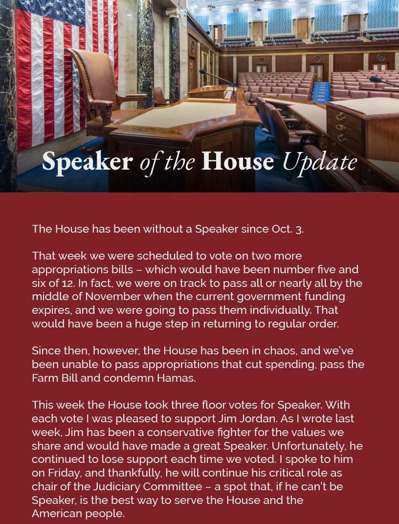 Headline: Speaker of the House Update.  The House has been without a Speaker since Oct. 3.  That week we were scheduled to vote on two more appropriations bills – which would have been number five and six of 12. In fact, we were on track to pass all or nearly all by the middle of November when the current government funding expires, and we were going to pass them individually. That would have been a huge step in returning to regular order.  Since then, however, the House has been in chaos, and we’ve been unable to pass appropriations that cut spending, pass the Farm Bill and condemn Hamas.  This week the House took three floor votes for Speaker. With each vote I was pleased to support Jim Jordan. As I wrote last week, Jim has been a conservative fighter for the values we share and would have made a great Speaker. Unfortunately, he continued to lose support each time we voted. I spoke to him on Friday, and thankfully, he will continue his critical role as chair of the Judiciary Committee – a spot that, if he can’t be Speaker, is the best way to serve the House and the American people.