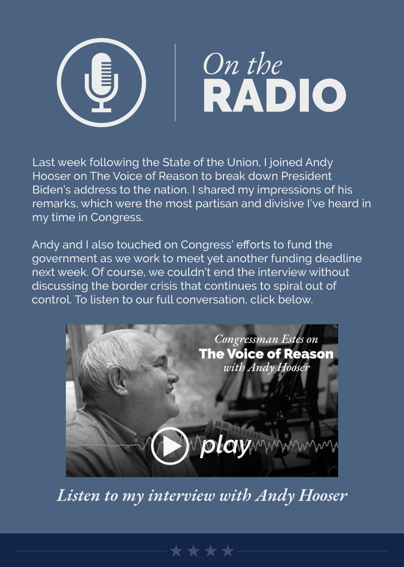 Headline: On the Radio. Last week following the State of the Union, I joined Andy Hooser on The Voice of Reason to break down President Biden’s address to the nation. I shared my impressions of his remarks, which were the most partisan and divisive I’ve heard in my time in Congress.  Andy and I also touched on Congress’ efforts to fund the government as we work to meet yet another funding deadline next week. Of course, we couldn’t end the interview without discussing the border crisis that continues to spiral out of control. To listen to our full conversation, click below.  LINK: https://www.youtube.com/watch?v=at4jYmuoZtk