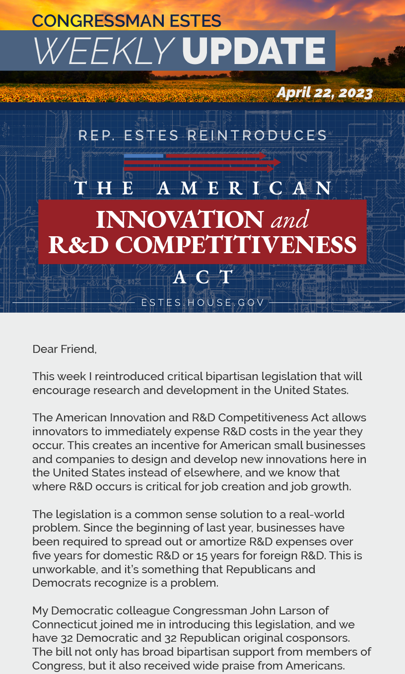 Dear Friend,  This week I reintroduced critical bipartisan legislation that will encourage research and development in the United States.  The American Innovation and R&D Competitiveness Act allows innovators to immediately expense R&D costs in the year they occur. This creates an incentive for American small businesses and companies to design and develop new innovations here in the United States instead of elsewhere, and we know that where R&D occurs is critical for job creation and job growth.  The legislation is a common sense solution to a real-world problem. Since the beginning of last year, businesses have been required to spread out or amortize R&D expenses over five years for domestic R&D or 15 years for foreign R&D. This is unworkable, and it’s something that Republicans and Democrats recognize is a problem.  My Democratic colleague Congressman John Larson of Connecticut joined me in introducing this legislation, and we have 32 Democratic and 32 Republican original cosponsors. The bill not only has broad bipartisan support from members of Congress, but it also received wide praise from Americans.  Here locally, BG Products in El Dorado and BG Automation in Derby said, “This R&D incentive is a powerful tax tool for us to not only invest in the short-term, but to sustain our investment toward long-term research and development for even greater impact to the economy, our people, and our customers.”  The Association of Equipment Manufacturers (AEM) said, “The American Innovation and R&D Competitiveness Act offers a much-needed boost for the equipment manufacturing industry at a time when America faces adverse inflation and strained supply chains. By restoring strong incentives for research and development expenditures, this legislation will encourage more equipment manufacturers to develop the best and most advanced products in the United States, driving domestic innovation and growth across the industry.”  This bipartisan legislation is ultimately about fostering an environment for innovation and job growth, and Republicans and Democrats agree it’s the right proposal for American families and workers.  Below you can watch my House floor speech introducing the legislation, as well as a Ways and Means Trade Subcommittee hearing where I compared R&D in China and the United States.  Sincerely, Ron Estes