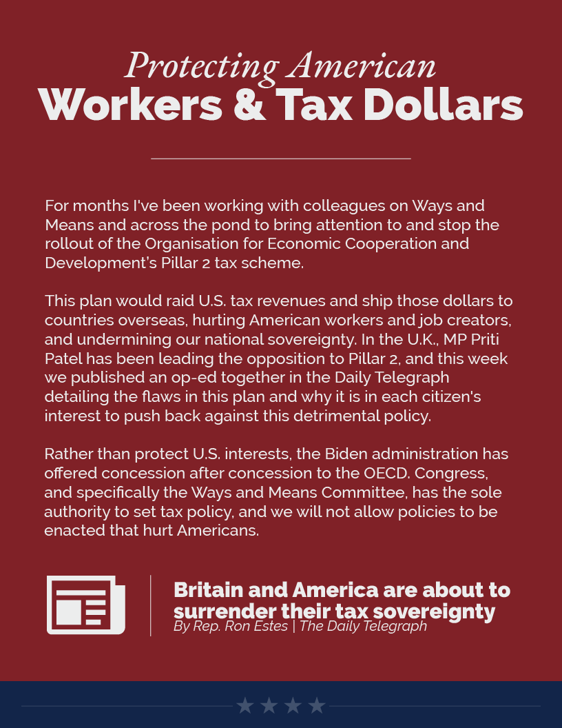 Headline: Protecting American Workers and Tax Dollars. For months I've been working with colleagues on Ways and Means and across the pond to bring attention to and stop the rollout of the Organisation for Economic Cooperation and Development’s Pillar 2 tax scheme.  This plan would raid U.S. tax revenues and ship those dollars to countries overseas, hurting American workers and job creators, and undermining our national sovereignty. In the U.K., MP Priti Patel has been leading the opposition to Pillar 2, and this week we published an op-ed together in the Daily Telegraph detailing the flaws in this plan and why it is in each citizen's interest to push back against this detrimental policy.  Rather than protect U.S. interests, the Biden administration has offered concession after concession to the OECD. Congress, and specifically the Ways and Means Committee, has the sole authority to set tax policy, and we will not allow policies to be enacted that hurt Americans.  LINK: https://estes.house.gov/news/documentsingle.aspx?DocumentID=4219