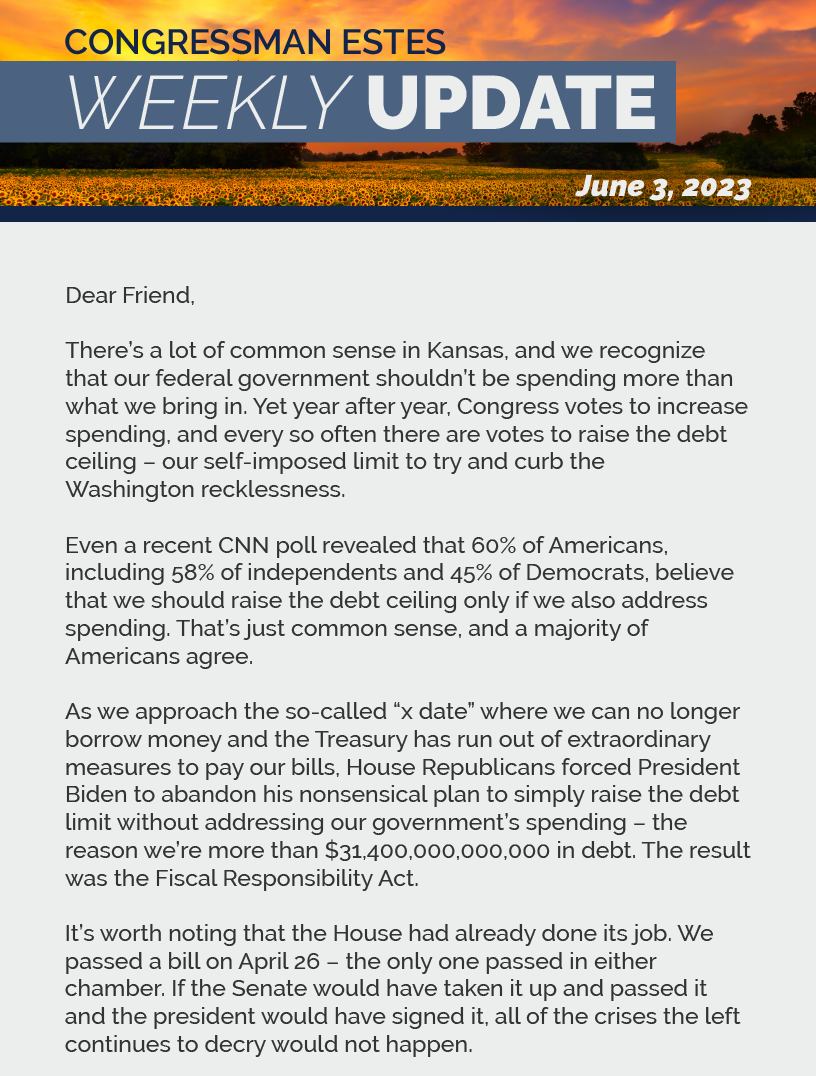 Dear Friend,  There’s a lot of common sense in Kansas, and we recognize that our federal government shouldn’t be spending more than what we bring in. Yet year after year, Congress votes to increase spending, and every so often there are votes to raise the debt ceiling – our self-imposed limit to try and curb the Washington recklessness.  Even a recent CNN poll revealed that 60% of Americans, including 58% of independents and 45% of Democrats, believe that we should raise the debt ceiling only if we also address spending. That’s just common sense, and a majority of Americans agree.  As we approach the so-called “x date” where we can no longer borrow money and the Treasury has run out of extraordinary measures to pay our bills, House Republicans forced President Biden to abandon his nonsensical plan to simply raise the debt limit without addressing our government’s spending – the reason we’re more than $31,400,000,000,000 in debt. The result was the Fiscal Responsibility Act.  It’s worth noting that the House had already done its job. We passed a bill on April 26 – the only one passed in either chamber. If the Senate would have taken it up and passed it and the president would have signed it, all of the crises the left continues to decry would not happen.