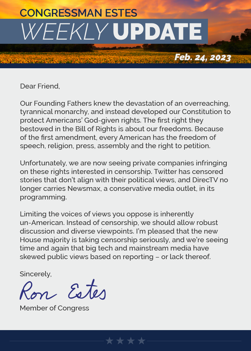 Dear Friend,  Our Founding Fathers knew the devastation of an overreaching, tyrannical monarchy, and instead developed our Constitution to protect Americans’ God-given rights. The first right they bestowed in the Bill of Rights is about our freedoms. Because of the first amendment, every American has the freedom of speech, religion, press, assembly and the right to petition.  Unfortunately, we are now seeing private companies infringing on these rights interested in censorship. Twitter has censored stories that don’t align with their political views, and DirecTV no longer carries Newsmax, a conservative media outlet, in its programming.   Limiting the voices of views you oppose is inherently un-American. Instead of censorship, we should allow robust discussion and diverse viewpoints. I’m pleased that the new House majority is taking censorship seriously, and we’re seeing time and again that big tech and mainstream media have skewed public views based on reporting – or lack thereof.  Sincerely, Ron Estes