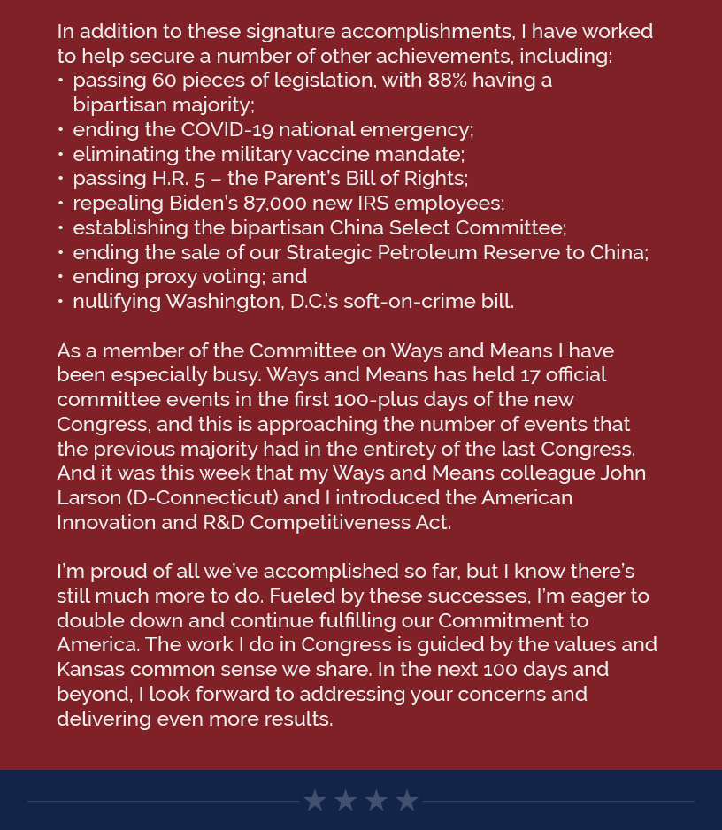 In addition to these signature accomplishments, I have worked to help secure a number of other achievements, including: passing 60 pieces of legislation, with 88% having a bipartisan majority; ending the COVID-19 national emergency; eliminating the military vaccine mandate; passing H.R. 5 – the Parent’s Bill of Rights; repealing Biden’s 87,000 new IRS employees; establishing the bipartisan China Select Committee; ending the sale of our Strategic Petroleum Reserve to China; ending proxy voting; and nullifying Washington, D.C.’s soft-on-crime bill.   As a member of the Committee on Ways and Means I have been especially busy. Ways and Means has held 17 official committee events in the first 100-plus days of the new Congress, and this is approaching the number of events that the previous majority had in the entirety of the last Congress. And it was this week that my Ways and Means colleague John Larson (D-Connecticut) and I introduced the American Innovation and R&D Competitiveness Act.   I’m proud of all we’ve accomplished so far, but I know there’s still much more to do. Fueled by these successes, I’m eager to double down and continue fulfilling our Commitment to America. The work I do in Congress is guided by the values and Kansas common sense we share. In the next 100 days and beyond, I look forward to addressing your concerns and delivering even more results.