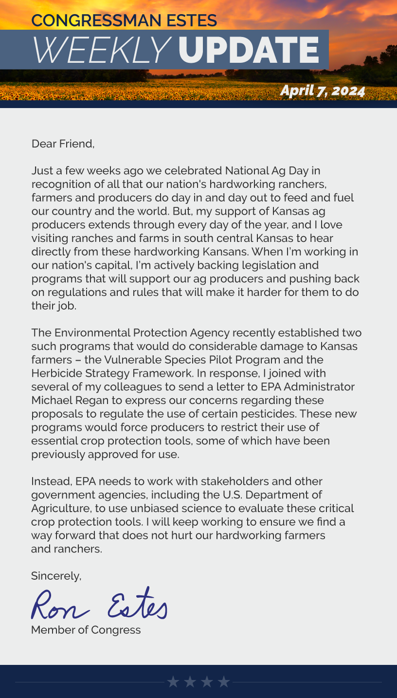 Dear Friend,  Just a few weeks ago we celebrated National Ag Day in recognition of all that our nation's hardworking ranchers, farmers and producers do day in and day out to feed and fuel our country and the world. But, my support of Kansas ag producers extends through every day of the year, and I love visiting ranches and farms in south central Kansas to hear directly from these hardworking Kansans. When I’m working in our nation's capital, I’m actively backing legislation and programs that will support our ag producers and pushing back on regulations and rules that will make it harder for them to do their job.   The Environmental Protection Agency recently established two such programs that would do considerable damage to Kansas farmers – the Vulnerable Species Pilot Program and the Herbicide Strategy Framework. In response, I joined with several of my colleagues to send a letter to EPA Administrator Michael Regan to express our concerns regarding these proposals to regulate the use of certain pesticides. These new programs would force producers to restrict their use of essential crop protection tools, some of which have been previously approved for use.  Instead, EPA needs to work with stakeholders and other government agencies, including the U.S. Department of Agriculture, to use unbiased science to evaluate these critical crop protection tools. I will keep working to ensure we find a way forward that does not hurt our hardworking farmers and ranchers.  Sincerely, Ron Estes