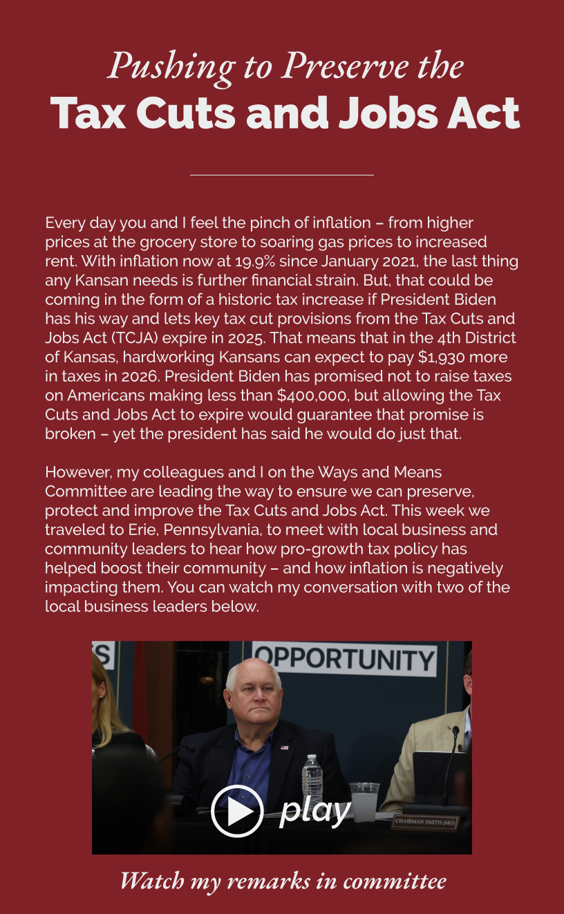 Headline: Pushing to Preserve the Tax Cuts and Jobs Act. Every day you and I feel the pinch of inflation – from higher prices at the grocery store to soaring gas prices to increased rent. With inflation now at 19.9% since January 2021, the last thing any Kansan needs is further financial strain. But, that could be coming in the form of a historic tax increase if President Biden has his way and lets key tax cut provisions from the Tax Cuts and Jobs Act (TCJA) expire in 2025. That means that in the 4th District of Kansas, hardworking Kansans can expect to pay $1,930 more in taxes in 2026. President Biden has promised not to raise taxes on Americans making less than $400,000, but allowing the Tax Cuts and Jobs Act to expire would guarantee that promise is broken – yet the president has said he would do just that.  However, my colleagues and I on the Ways and Means Committee are leading the way to ensure we can preserve, protect and improve the Tax Cuts and Jobs Act. This week we traveled to Erie, Pennsylvania, to meet with local business and community leaders to hear how pro-growth tax policy has helped boost their community – and how inflation is negatively impacting them. You can watch my conversation with two of the local business leaders below.   LINK: https://www.youtube.com/watch?v=F84-7ikriOM