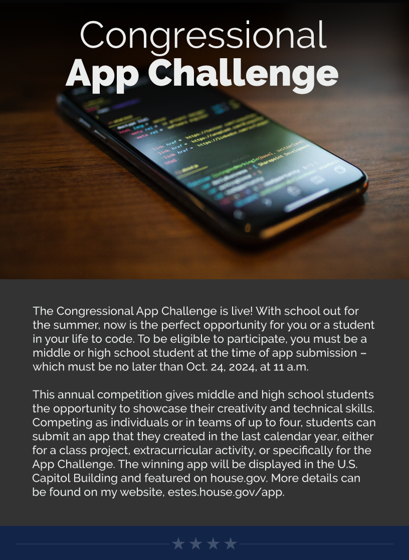 Headline: Congressional App Challenge. The Congressional App Challenge is live! With school out for the summer, now is the perfect opportunity for you or a student in your life to code. To be eligible to participate, you must be a middle or high school student at the time of app submission – which must be no later than Oct. 24, 2024, at 11 a.m.   This annual competition gives middle and high school students the opportunity to showcase their creativity and technical skills. Competing as individuals or in teams of up to four, students can submit an app that they created in the last calendar year, either for a class project, extracurricular activity, or specifically for the App Challenge. The winning app will be displayed in the U.S. Capitol Building and featured on house.gov. More details can be found on my website, estes.house.gov/app.  LINK: https://estes.house.gov/constituent-services/app.htm